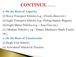 3. On the Basis of Capacity
(i) Heavy Transport Vehicles (e.g. –Trucks, Buses etc.)
(ii) Light Transport Vehicles (e.g.- Pickup, Station Wagons)
(iii) Light Motor Vehicles (e.g. – Jeep, Cars etc.)
(iv) Medium Vehicles ( e.g.- Tempo, Minibuses, Small Trucks
etc.)
4. On the Basis of Construction
(i) Single Unit Vehicles
(ii) Articulated Vehicles & Tractors
 