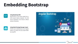 Embedding Bootstrap
Using Bootstrap CDN
Required files can be directly added from a
CDN (Content Delivery Network). The CDN
links for Bootstrap can be found at oﬀicial
website of bootstrap.
Using Node Package Manager (npm)
Another way to add Bootstrap to your Angular
project is to install it into your project folder
by using NPM.
 