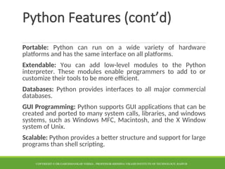 Python Features (cont’d)
Portable: Python can run on a wide variety of hardware
platforms and has the same interface on all platforms.
Extendable: You can add low-level modules to the Python
interpreter. These modules enable programmers to add to or
customize their tools to be more efficient.
Databases: Python provides interfaces to all major commercial
databases.
GUI Programming: Python supports GUI applications that can be
created and ported to many system calls, libraries, and windows
systems, such as Windows MFC, Macintosh, and the X Window
system of Unix.
Scalable: Python provides a better structure and support for large
programs than shell scripting.
COPYRIGHT © DR.GARGISHANKAR VERMA , PROFESSOR KRISHNA VIKASH INSTITUTE OF TECHNOLOGY, RAIPUR
 