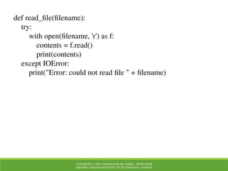 COPYRIGHT © DR.GARGISHANKAR VERMA , PROFESSOR
KRISHNA VIKASH INSTITUTE OF TECHNOLOGY, RAIPUR
def read_file(filename):
try:
with open(filename, 'r') as f:
contents = f.read()
print(contents)
except IOError:
print("Error: could not read file " + filename)
 