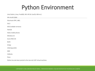 Python Environment
Unix (Solaris, Linux, FreeBSD, AIX, HP/UX, SunOS, IRIX etc.)
Win 9x/NT/2000
Macintosh (PPC, 68K)
OS/2
DOS (multiple versions)
PalmOS
Nokia mobile phones
Windows CE
Acorn/RISC OS
BeOS
Amiga
VMS/OpenVMS
QNX
VxWorks
Psion
Python has also been ported to the Java and .NET virtual machines.
COPYRIGHT © DR.GARGISHANKAR VERMA , PROFESSOR KRISHNA VIKASH INSTITUTE OF TECHNOLOGY, RAIPUR
 