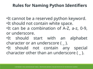 Rules for Naming Python Identifiers
•It cannot be a reserved python keyword.
•It should not contain white space.
•It can be a combination of A-Z, a-z, 0-9,
or underscore.
•It should start with an alphabet
character or an underscore ( _ ).
•It should not contain any special
character other than an underscore ( _ ).
COPYRIGHT © DR.GARGISHANKAR VERMA , PROFESSOR KRISHNA VIKASH INSTITUTE OF TECHNOLOGY, RAIPUR
 