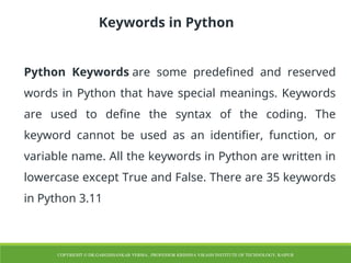 Keywords in Python
Python Keywords are some predefined and reserved
words in Python that have special meanings. Keywords
are used to define the syntax of the coding. The
keyword cannot be used as an identifier, function, or
variable name. All the keywords in Python are written in
lowercase except True and False. There are 35 keywords
in Python 3.11
COPYRIGHT © DR.GARGISHANKAR VERMA , PROFESSOR KRISHNA VIKASH INSTITUTE OF TECHNOLOGY, RAIPUR
 