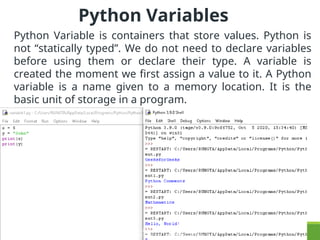 Python Variables
Python Variable is containers that store values. Python is
not “statically typed”. We do not need to declare variables
before using them or declare their type. A variable is
created the moment we first assign a value to it. A Python
variable is a name given to a memory location. It is the
basic unit of storage in a program.
COPYRIGHT © DR.GARGISHANKAR VERMA , PROFESSOR
KRISHNA VIKASH INSTITUTE OF TECHNOLOGY, RAIPUR
 