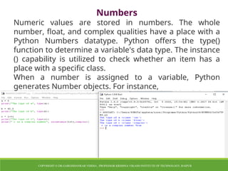 Numbers
Numeric values are stored in numbers. The whole
number, float, and complex qualities have a place with a
Python Numbers datatype. Python offers the type()
function to determine a variable's data type. The instance
() capability is utilized to check whether an item has a
place with a specific class.
When a number is assigned to a variable, Python
generates Number objects. For instance,
COPYRIGHT © DR.GARGISHANKAR VERMA , PROFESSOR KRISHNA VIKASH INSTITUTE OF TECHNOLOGY, RAIPUR
 