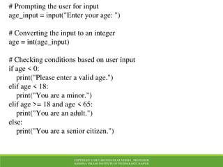 COPYRIGHT © DR.GARGISHANKAR VERMA , PROFESSOR
KRISHNA VIKASH INSTITUTE OF TECHNOLOGY, RAIPUR
# Prompting the user for input
age_input = input("Enter your age: ")
# Converting the input to an integer
age = int(age_input)
# Checking conditions based on user input
if age < 0:
print("Please enter a valid age.")
elif age < 18:
print("You are a minor.")
elif age >= 18 and age < 65:
print("You are an adult.")
else:
print("You are a senior citizen.")
 