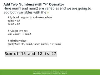 COPYRIGHT © DR.GARGISHANKAR VERMA , PROFESSOR
KRISHNA VIKASH INSTITUTE OF TECHNOLOGY, RAIPUR
Add Two Numbers with “+” Operator
Here num1 and num2 are variables and we are going to
add both variables with the +
# Python3 program to add two numbers
num1 = 15
num2 = 12
# Adding two nos
sum = num1 + num2
# printing values
print("Sum of", num1, "and", num2 , "is", sum)
Sum of 15 and 12 is 27
 
