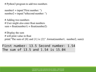 COPYRIGHT © DR.GARGISHANKAR VERMA , PROFESSOR
KRISHNA VIKASH INSTITUTE OF TECHNOLOGY, RAIPUR
# Python3 program to add two numbers
number1 = input("First number: ")
number2 = input("nSecond number: ")
# Adding two numbers
# User might also enter float numbers
sum = float(number1) + float(number2)
# Display the sum
# will print value in float
print("The sum of {0} and {1} is {2}" .format(number1, number2, sum))
First number: 13.5 Second number: 1.54
The sum of 13.5 and 1.54 is 15.04
 