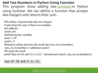 COPYRIGHT © DR.GARGISHANKAR VERMA , PROFESSOR
KRISHNA VIKASH INSTITUTE OF TECHNOLOGY, RAIPUR
Add Two Numbers in Python Using Function
This program show adding two numbers in Python
using function. We can define a function that accepts
two integers and returns their sum.
#To define a function that take two integers
# and return the sum of those two numbers
def add(a,b):
return a+b
#initializing the variables
num1 = 10
num2 = 5
#function calling and store the result into sum_of_twonumbers
sum_of_twonumbers = add(num1,num2)
#To print the result
print("Sum of {0} and {1} is {2};" .format(num1,num2, sum_of_twonumbers))
Sum of 10 and 5 is 15;
 