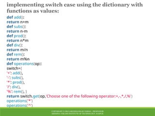 COPYRIGHT © DR.GARGISHANKAR VERMA , PROFESSOR
KRISHNA VIKASH INSTITUTE OF TECHNOLOGY, RAIPUR
implementing switch case using the dictionary with
functions as values:
def add():
return n+m
def subs():
return n-m
def prod():
return n*m
def div():
return m/n
def rem():
return m%n
def operations(op):
switch={
'+': add(),
'-': subs(),
'*': prod(),
'/': div(),
'%': rem(), }
return switch.get(op,'Choose one of the following operator:+,-,*,/,%')
operations('*')
operations('^')
 