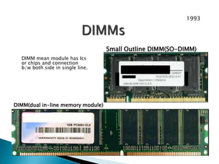 DIMM(dual in-line memory module)
Small Outline DIMM(SO-DIMM)
DIMM mean module has Ics
or chips and connection
b/w both side in single line.
DIMMs
1993
 