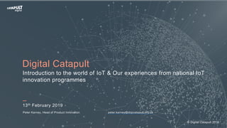 13th February 2019
Peter Karney, Head of Product Innovation peter.karney@digicatapult.org.uk
Digital Catapult
Introduction to the world of IoT & Our experiences from national IoT
innovation programmes
© Digital Catapult 2019
 