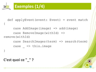 Exemples (1/4)

    def applyEvent(event: Event) = event match
{
     case AddImage(image) => add(image)
     case RemoveImage(withId) =>
remove(withId)
     case SearchImages(term) => search(term)
     case _ => this.image
}

C'est quoi ce "_" ?
 
