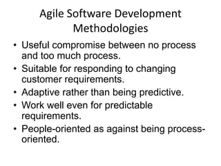 Agile Software Development
            Methodologies
• Useful compromise between no process
  and too much process.
• Suitable for responding to changing
  customer requirements.
• Adaptive rather than being predictive.
• Work well even for predictable
  requirements.
• People-oriented as against being process-
  oriented.
 