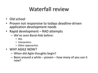 Waterfall review
• Old school
• Proven not responsive to todays deadline-driven
  application development needs
• Rapid development – RAD attempts
   – We’ve seen Band-Aids before:
      • 4GL
      • Interpreters
      • Other approaches
• WHY AGILE NOW?
   – When did Agile thoughts begin?
   – Been around a while – proven – how many of you use it
     now?
 