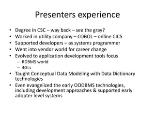 Presenters experience
•   Degree in CSC – way back – see the gray?
•   Worked in utility company – COBOL – online CICS
•   Supported developers – as systems programmer
•   Went into vendor world for career change
•   Evolved to application development tools focus
    – RDBMS world
    – 4GLs
• Taught Conceptual Data Modeling with Data Dictionary
  technologies
• Even evangelized the early OODBMS technologies,
  including development approaches & supported early
  adopter level systems
 