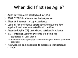 When did I first see Agile?
• Agile development started out in 1994
• 2001 / 2002 timeframe my first exposure
• After an internet startup experience
• Looking for alternative approaches to develop new
  applications I was interested in at the time
• Attended Agile (XP) User Group sessions in Atlanta
• ISSI – Internet Security Systems (sold to IBM)
    – Supported XP User Group
    – Had embraced Agile tools & methodologies to built their new
      products
• Now Agile is being adapted to address organizational
  change
 