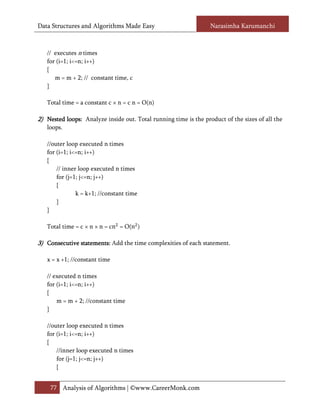 Data Structures and Algorithms Made Easy                          Narasimha Karumanchi



   // executes n times
   for (i=1; i<=n; i++)
   {
      m = m + 2; // constant time, c
   }

   Total time = a constant c × n = c n = O(n)

2) Nested loops: Analyze inside out. Total running time is the product of the sizes of all the
          loops:
   loops.

   //outer loop executed n times
   for (i=1; i<=n; i++)
   {
       // inner loop executed n times
       for (j=1; j<=n; j++)
       {
               k = k+1; //constant time
       }
   }

   Total time = c × n × n = cn = O(n )

3) Consecutive statements: Add the time complexities of each statement.
               statements:

   x = x +1; //constant time

   // executed n times
   for (i=1; i<=n; i++)
   {
       m = m + 2; //constant time
   }

   //outer loop executed n times
   for (i=1; i<=n; i++)
   {
       //inner loop executed n times
       for (j=1; j<=n; j++)
       {


    77 Analysis of Algorithms | ©www.CareerMonk.com
 