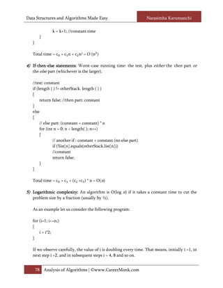 Data Structures and Algorithms Made Easy                              Narasimha Karumanchi

              k = k+1; //constant time
        }
   }

   Total time = c + c n + c n2 = O (n )

4) If-then-else statements: Worst-case running time: the test, plus either the then part or
   If-then-      statements:
   the else part (whichever is the larger).

   //test: constant
   if (length ( ) != otherStack. length ( ) )
   {
        return false; //then part: constant
   }
   else
   {
        // else part: (constant + constant) * n
        for (int n = 0; n < length( ); n++)
        {
                 // another if : constant + constant (no else part)
                 if (!list[n].equals(otherStack.list[n]))
                 //constant
                 return false;
        }
   }

   Total time = c + c + (c +c ) * n = O(n)

5) Logarithmic complexity: An algorithm is O(log n) if it takes a constant time to cut the
               complexity:
   problem size by a fraction (usually by ½).

   As an example let us consider the following program:

   for (i=1; i<=n;)
   {
       i = i*2;
   }

   If we observe carefully, the value of i is doubling every time. That means, initially i =1, in
   next step i =2, and in subsequent steps i = 4, 8 and so on.


       78 Analysis of Algorithms | ©www.CareerMonk.com
 