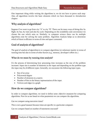 Data Structures and Algorithms Made Easy                           Narasimha Karumanchi

One important thing while writing the algorithms is, we do not have to prove each step.
Also, all algorithms involve the basic elements which we have discussed in Introduction
chapter.

                 lgorithms?
Why analysis of algorithms?

Suppose if we want to go from city “A” to city “B”. There can be many ways of doing this: by
flight, by bus, by train and also by cycle. Depending on the availability and convenience we
choose the one which suits us. Similarly, in computer science there can be multiple
algorithms exist for solving the same problem. Algorithm Analysis helps us to determine
which of them is efficient in terms of time and space consumed.

Goal of analysis of algorithms?

The goal of analysis of algorithms is to compare algorithms (or solutions) mainly in terms of
running time but also in terms of other factors (e.g., memory, developer's effort etc.)

                                analysis?
What do we mean by running time analysis?

It’s the process of determining how processing time increases as the size of the problem
increases. Input size is number of elements in the input and depending on the problem type
the input may be of different types. Generally, we encounter the following input types.

   •    Size of an array
   •    Polynomial degree
   •    Number of elements in a matrix
   •    Number of bits in the binary representation of the input
   •    Vertices and edges in a graph

How do we compare algorithms?

In order to compare algorithms, we need to define some objective measures for comparing
algorithms. Now let us see based on what parameters we can compare the algorithms.

Can we compare using execution times?
This is not a good measure because times are specific to a particular computer.
Can we compare based on number of statements executed?



       67 Analysis of Algorithms | ©www.CareerMonk.com
 