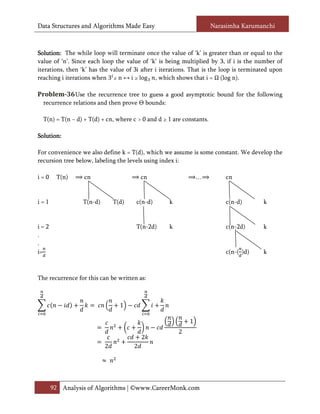 Data Structures and Algorithms Made Easy                              Narasimha Karumanchi



Solution:
Solution: The while loop will terminate once the value of ‘k’ is greater than or equal to the
value of ‘n’. Since each loop the value of ‘k’ is being multiplied by 3, if i is the number of

reaching i iterations when 3 ≥ n ↔ i ≥ log , which shows that i = (log n).
iterations, then ‘k’ has the value of 3i after i iterations. That is the loop is terminated upon


Problem-36 Use the recurrence tree to guess a good asymptotic bound for the following
  recurrence relations and then prove Θ bounds:

  T(n) = T(n − d) + T(d) + cn, where c > 0 and d ≥ 1 are constants.

Solution:
Solution:

For convenience we also define k = T(d), which we assume is some constant. We develop the
recursion tree below, labeling the levels using index i:

i=0    T(n)       cn                     cn                    …          cn


i=1              T(n-d)       T(d)    c(n-d)       k                      c(n-d)        k


i=2                                   T(n-2d)      k                      c(n-2d)       k
.
.
i=                                                                        c(n-( )d)     k



The recurrence for this can be written as:



                                1

                                                           1
                                                       2
                                         2
                          2          2




      92 Analysis of Algorithms | ©www.CareerMonk.com
 