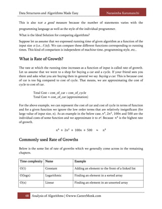 Data Structures and Algorithms Made Easy                           Narasimha Karumanchi

This is also not a good measure because the number of statements varies with the
programming language as well as the style of the individual programmer.
What is the Ideal Solution for comparing algorithms?
Suppose let us assume that we expressed running time of given algorithm as a function of the
input size n (i.e., f (n)). We can compare these different functions corresponding to running
times. This kind of comparison is independent of machine time, programming style, etc..

What is Rate of Growth?

The rate at which the running time increases as a function of input is called rate of growth.
Let us assume that we went to a shop for buying a car and a cycle. If your friend sees you
there and asks what you are buying then in general we say buying a car. This is because cost
of car is too big compared to cost of cycle. That means, we are approximating the cost of
cycle to cost of car.

          Total Cost = cost_of_car + cost_of_cycle
          Total Cost cost_of_car (approximation)

For the above example, we can represent the cost of car and cost of cycle in terms of function

large value of input size, n). As an example in the below case, , 2 , 100 and 500 are the
and for a given function we ignore the low order terms that are relatively insignificant (for

individual costs of some function and we approximate it to n4. Because      is the highest rate
of growth.

                                  2       100       500


Commonly used Rate of Growths

Below is the some list of rate of growths which we generally come across in the remaining
chapters.

Time complexity Name                      Example

O(1)                Constant              Adding an element to the front of a linked list

O(logn)             Logarithmic           Finding an element in a sorted array

O(n)                Linear                Finding an element in an unsorted array



    68 Analysis of Algorithms | ©www.CareerMonk.com
 