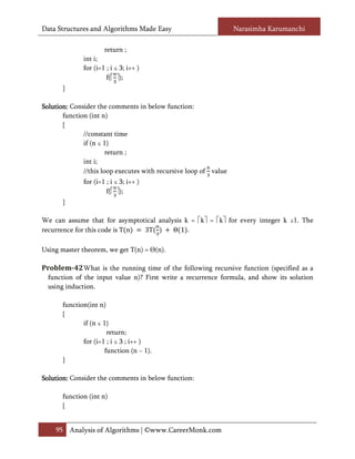 Data Structures and Algorithms Made Easy                          Narasimha Karumanchi

                      return ;
              int i;
              for (i=1 ; i ≤ 3; i++ )
                       f( );
       }

Solution: Consider the comments in below function:
 olution:
       function (int n)
       {
              //constant time
              if (n ≤ 1)
                       return ;
              int i;
              //this loop executes with recursive loop of value
              for (i=1 ; i ≤ 3; i++ )
                       f( );
       }



recurrence for this code is T n 3T       Θ 1 .
We can assume that for asymptotical analysis k = k = k for every integer k ≥1. The



Using master theorem, we get T(n) = Θ(n).

Problem-42 What is the running time of the following recursive function (specified as a
  function of the input value n)? First write a recurrence formula, and show its solution
  using induction.

       function(int n)
       {
              if (n ≤ 1)
                       return;
              for (i=1 ; i ≤ 3 ; i++ )
                      function (n − 1).
       }

Solution:
Solution: Consider the comments in below function:

       function (int n)
       {


    95 Analysis of Algorithms | ©www.CareerMonk.com
 