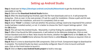 Setting up Android Studio
Step 1: Head over to https://developer.android.com/studio/#downloads to get the Android Studio
executable or zip file.
Step 2: Click on the Download Android Studio Button.
Step 3: After the downloading has finished, open the file from downloads and run it. It will prompt the
dialog box. Click on next. In the next prompt, it’ll ask for a path for installation. Choose a path and hit next.
Step 4: It will start the installation, and once it is completed, Click on next.
Step 5: Once “Finish” is clicked, it will ask whether the previous settings need to be imported [if the android
studio had been installed earlier], or not. It is better to choose the ‘Don’t import Settings option’. Click
the OK button.
Step 6: This will start the Android Studio. Meanwhile, it will be finding the available SDK components.
Step 7: After it has found the SDK components, it will redirect to the Welcome dialog box. Click on next
Choose Standard and click on Next. Now choose the theme, whether the Light theme or the Dark one. The
light one is called the IntelliJ theme whereas the dark theme is called Dracula. Choose as required. Click on
the Next button.
Step 8: Now it is time to download the SDK components. Click on Finish. Components begin to download let
it complete. The Android Studio has been successfully configured. Now it’s time to launch and build
apps. Click on the Finish button to launch it.
Step 9: Click on Start a new Android Studio project to build a new app.
 