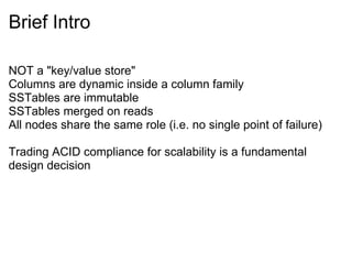 Brief Intro  NOT a &quot;key/value store&quot; Columns are dynamic inside a column family SSTables are immutable  SSTables merged on reads All nodes share the same role (i.e. no single point of failure) Trading ACID compliance for scalability is a fundamental design decision 