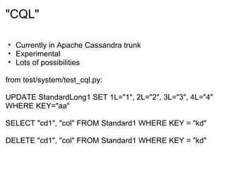 &quot;CQL&quot; Currently in Apache Cassandra trunk  Experimental Lots of possibilities from test/system/test_cql.py: UPDATE StandardLong1 SET 1L=&quot;1&quot;, 2L=&quot;2&quot;, 3L=&quot;3&quot;, 4L=&quot;4&quot; WHERE KEY=&quot;aa&quot; SELECT &quot;cd1&quot;, &quot;col&quot; FROM Standard1 WHERE KEY = &quot;kd&quot; DELETE &quot;cd1&quot;, &quot;col&quot; FROM Standard1 WHERE KEY = &quot;kd&quot; 