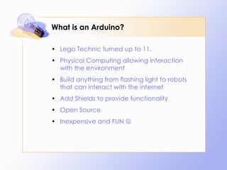 What is an Arduino? Lego Technic turned up to 11. Physical Computing allowing interaction with the environment Build anything from flashing light to robots that can interact with the internet Add Shields to provide functionality Open Source Inexpensive and FUN   