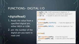 FUNCTIONS- DIGITAL I/O
•digitalRead()
1. Reads the value from a
specified digital pin,
either HIGH or LOW.
2. pin: the number of the
digital pin you want to
read (int)
int ledPin = 13; // LED connected to digital pin 13
int inPin = 7; // pushbutton connected to digital pin 7
int val = 0; // variable to store the read value
void setup()
{
pinMode(ledPin, OUTPUT); // sets the digital pin 13
as output
pinMode(inPin, INPUT); // sets the digital pin 7 as
input
}
void loop()
{
val = digitalRead(inPin); // read the input pin
digitalWrite(ledPin, val); // sets the LED to the button's
value
}
 