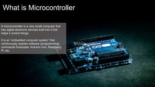 What is Microcontroller
A microcontroller is a very small computer that
has digital electronic devices built into it that
helps it control things.
It is an “embedded computer system” that
continuously repeats software (programming)
commands Examples: Arduino Uno, Raspberry
Pi, etc.
 
