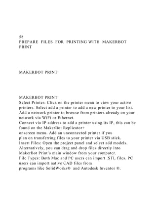 58
PREPARE FILES FOR PRINTING WITH MAKERBOT
PRINT
MAKERBOT PRINT
MAKERBOT PRINT
Select Printer: Click on the printer menu to view your active
printers. Select add a printer to add a new printer to your list.
Add a network printer to browse from printers already on your
network via WiFi or Ethernet.
Connect via IP address to add a printer using its IP, this can be
found on the MakerBot Replicator+
onscreen menu. Add an unconnected printer if you
plan on transferring files to your printer via USB stick.
Insert Files: Open the project panel and select add models.
Alternatively, you can drag and drop files directly into
MakerBot Print’s main window from your computer.
File Types: Both Mac and PC users can import .STL files. PC
users can import native CAD files from
programs like SolidWorks® and Autodesk Inventor ®.
 