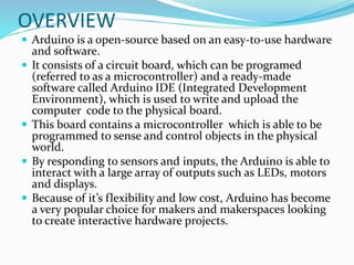 OVERVIEW
 Arduino is a open-source based on an easy-to-use hardware
and software.
 It consists of a circuit board, which can be programed
(referred to as a microcontroller) and a ready-made
software called Arduino IDE (Integrated Development
Environment), which is used to write and upload the
computer code to the physical board.
 This board contains a microcontroller which is able to be
programmed to sense and control objects in the physical
world.
 By responding to sensors and inputs, the Arduino is able to
interact with a large array of outputs such as LEDs, motors
and displays.
 Because of it’s flexibility and low cost, Arduino has become
a very popular choice for makers and makerspaces looking
to create interactive hardware projects.
 