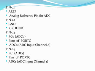 PIN-21
 AREF
 Analog Reference Pin for ADC
PIN-22
 GND
 GROUND
PIN-23
 PC0 (ADC0)
 Pin0 of PORTC
 ADC0 (ADC Input Channel 0)
PIN-24
 PC1 (ADC1)
 Pin1 of PORTC
 ADC1 (ADC Input Channel 1)
 