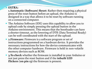  EXTRA:
1.Automatic (Software) Reset: Rather then requiring a physical
press of the reset button before an upload, the Arduino is
designed in a way that allows it to be reset by software running
on a connected computer.
 The Arduino Software (IDE) uses this capability to allow you to
upload code by simply pressing the upload button in the
Arduino environment. This means that the bootloader can have
a shorter timeout, as the lowering of DTR (Data Terminal Ready)
can be well-coordinated with the start of the upload.
 2.Firmware: Firmware is a software program or set of
instructions programmed on a hardware device. It provides the
necessary instructions for how the device communicates with
the other computer hardware. Firmware is held in non-volatile
memory devices such as ROM.
 3.To check whether the firmware is installed in your Arduino or
not just press the reset button and if the inbuilt LED
flickers (on pin 13) the firmware is present.
 