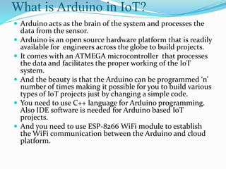 What is Arduino in IoT?
 Arduino acts as the brain of the system and processes the
data from the sensor.
 Arduino is an open source hardware platform that is readily
available for engineers across the globe to build projects.
 It comes with an ATMEGA microcontroller that processes
the data and facilitates the proper working of the IoT
system.
 And the beauty is that the Arduino can be programmed ‘n’
number of times making it possible for you to build various
types of IoT projects just by changing a simple code.
 You need to use C++ language for Arduino programming.
Also IDE software is needed for Arduino based IoT
projects.
 And you need to use ESP-8266 WiFi module to establish
the WiFi communication between the Arduino and cloud
platform.
 