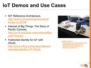 2
SolidCon Demo -
http://wso2.com/library/articles/
2014/09/demonstration-on-
architecture-of-internet-of-
things-an-analysis/
IoT Demos and Use Cases
 IOT Reference Architecture,
http://wso2.com/landing/internet-of-
things-uk-2014/
 Internet of Big Things: The Story of
Pacific Controls,
http://us14.wso2con.com/videos/#Saj
aad-Chaudry
 Federated Identity for IoT with
OAuth,
http://www.infoq.com/presentations/f
ederated-identity-IoT-OAuth
 