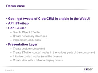 Demo case
• Goal: get tweets of CiberCRM in a table in the WebUI
• API: #Twibap
• GenIL/BOL:
– Simple Object ZTwitter
– Create necessary structures
– Implement GenIL class
• Presentation Layer:
– Create custom component
– Create ZTwitter context nodes in the various parts of the component
– Initialize context nodes (read the tweets)
– Create view with a table to display tweets
31 januari 2015
 