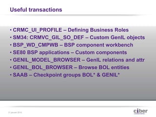 Useful transactions
• CRMC_UI_PROFILE – Defining Business Roles
• SM34: CRMVC_GIL_SO_DEF – Custom GenIL objects
• BSP_WD_CMPWB – BSP component workbench
• SE80 BSP applications – Custom components
• GENIL_MODEL_BROWSER – GenIL relations and attr
• GENIL_BOL_BROWSER – Browse BOL entities
• SAAB – Checkpoint groups BOL* & GENIL*
31 januari 2015
 