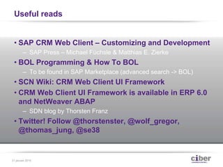 Useful reads
• SAP CRM Web Client – Customizing and Development
– SAP Press – Michael Füchsle & Matthias E. Zierke
• BOL Programming & How To BOL
– To be found in SAP Marketplace (advanced search -> BOL)
• SCN Wiki: CRM Web Client UI Framework
• CRM Web Client UI Framework is available in ERP 6.0
and NetWeaver ABAP
– SDN blog by Thorsten Franz
• Twitter! Follow @thorstenster, @wolf_gregor,
@thomas_jung, @se38
31 januari 2015
 