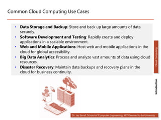 Common Cloud Computing Use Cases
• Data Storage and Backup: Store and back up large amounts of data
securely.
• Software Development and Testing: Rapidly create and deploy
applications in a scalable environment.
• Web and Mobile Applications: Host web and mobile applications in the
cloud for global accessibility.
• Big Data Analytics: Process and analyze vast amounts of data using cloud
resources.
• Disaster Recovery: Maintain data backups and recovery plans in the
cloud for business continuity.
Dr. Jay Sarraf, School of Computer Engineering, KIIT Deemed to be University
Cloud
Computing
Introduction
 