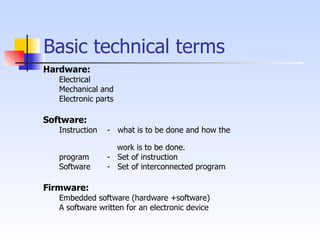 Basic technical terms Hardware: Electrical  Mechanical and  Electronic parts Software: Instruction -  what is to be done and how the    work is to be done. program  -  Set of instruction Software -  Set of interconnected program  Firmware: Embedded software (hardware +software) A software written for an electronic device 
