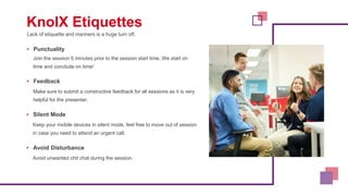 Lack of etiquette and manners is a huge turn off.
KnolX Etiquettes
▪ Punctuality
Join the session 5 minutes prior to the session start time. We start on
time and conclude on time!
▪ Feedback
Make sure to submit a constructive feedback for all sessions as it is very
helpful for the presenter.
▪ Silent Mode
Keep your mobile devices in silent mode, feel free to move out of session
in case you need to attend an urgent call.
▪ Avoid Disturbance
Avoid unwanted chit chat during the session.
 