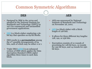 Common Symmetric Algorithms
DES
 Designed by IBM in the 1970s and
adopted by the National Institute for
Standards and Technology (NIST)] in
1977 for commercial and unclassified
government applications.
 DES is a block-cipher employing a 56-
bit key that operates on 64-bit blocks.
 DES results in a permutation among
the 264 possible arrangements of 64
bits, each of which may be either 0 or 1
 Triple DES (3DES) is an enhanced
version of DES which applies the Data
Encryption Standard (DES) cipher
algorithm three times to each data
block.
AES
 AES was announced by National
Institute of Standards and Technology
on November 26, 2001.
 AES is a block cipher with a block
length of 128 bits.
 It allows for three different key lengths:
128, 192, or 256 bits.
 Encryption consists of 10 rounds of
processing for 128-bit keys, 12 rounds
for 192-bit keys, and 14 rounds for 256-
bit keys.
 