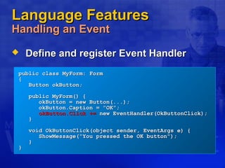 Language FeaturesLanguage Features
Handling an EventHandling an Event
 Define and register Event HandlerDefine and register Event Handler
public class MyForm: Formpublic class MyForm: Form
{{
Button okButton;Button okButton;
public MyForm() {public MyForm() {
okButton = new Button(...);okButton = new Button(...);
okButton.Caption = "OK";okButton.Caption = "OK";
okButton.Click +=okButton.Click += new EventHandler(OkButtonClick);new EventHandler(OkButtonClick);
}}
void OkButtonClick(object sender, EventArgs e) {void OkButtonClick(object sender, EventArgs e) {
ShowMessage("You pressed the OK button");ShowMessage("You pressed the OK button");
}}
}}
 