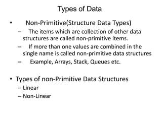 Types of Data 
• Non-Primitive(Structure Data Types) 
– The items which are collection of other data 
structures are called non-primitive items. 
– If more than one values are combined in the 
single name is called non-primitive data structures 
– Example, Arrays, Stack, Queues etc. 
• Types of non-Primitive Data Structures 
– Linear 
– Non-Linear 
 
