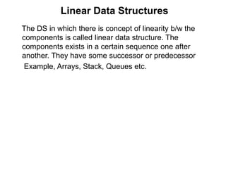 Linear Data Structures 
The DS in which there is concept of linearity b/w the 
components is called linear data structure. The 
components exists in a certain sequence one after 
another. They have some successor or predecessor 
Example, Arrays, Stack, Queues etc. 
 