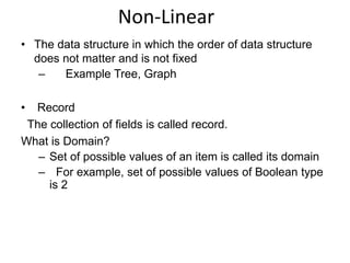 Non-Linear 
• The data structure in which the order of data structure 
does not matter and is not fixed 
– Example Tree, Graph 
• Record 
The collection of fields is called record. 
What is Domain? 
– Set of possible values of an item is called its domain 
– For example, set of possible values of Boolean type 
is 2 
 